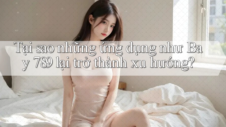 Tại sao những ứng dụng như Bay 789 lại trở thành xu hướng?