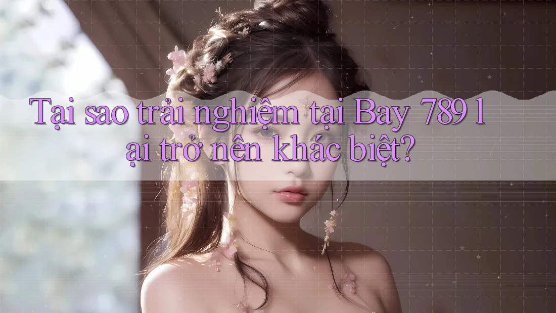 Tại sao trải nghiệm tại Bay 789 lại trở nên khác biệt?