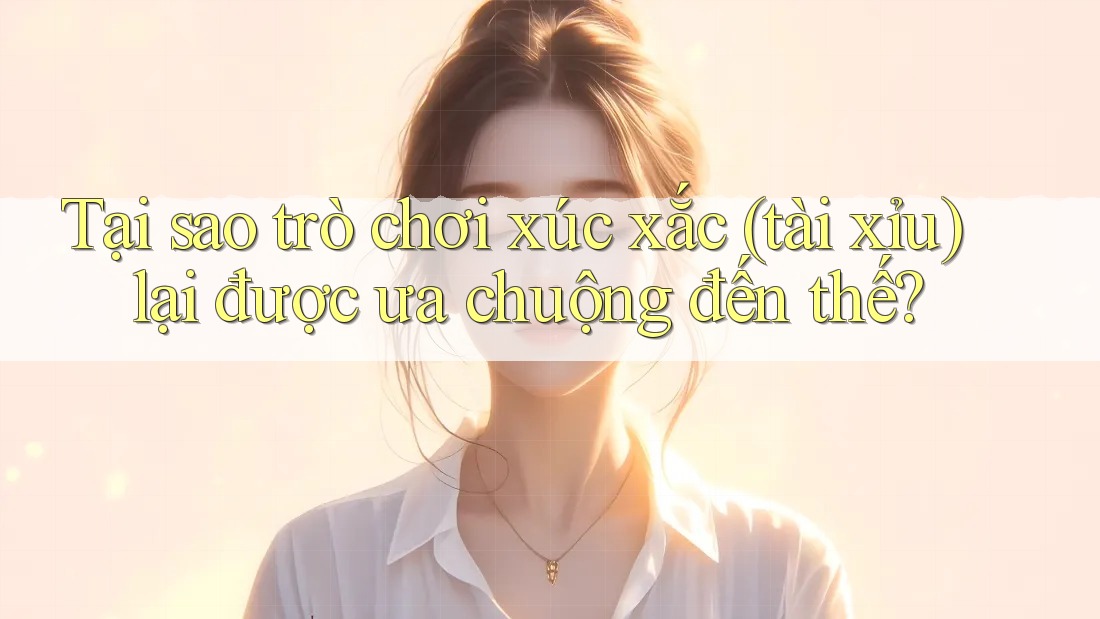 Tại sao trò chơi xúc xắc (tài xỉu) lại được ưa chuộng đến thế?