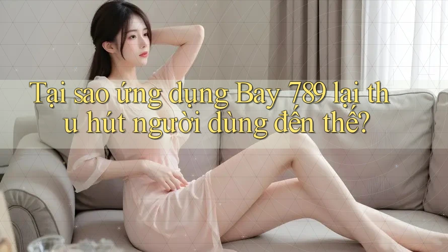 Tại sao ứng dụng Bay 789 lại thu hút người dùng đến thế?