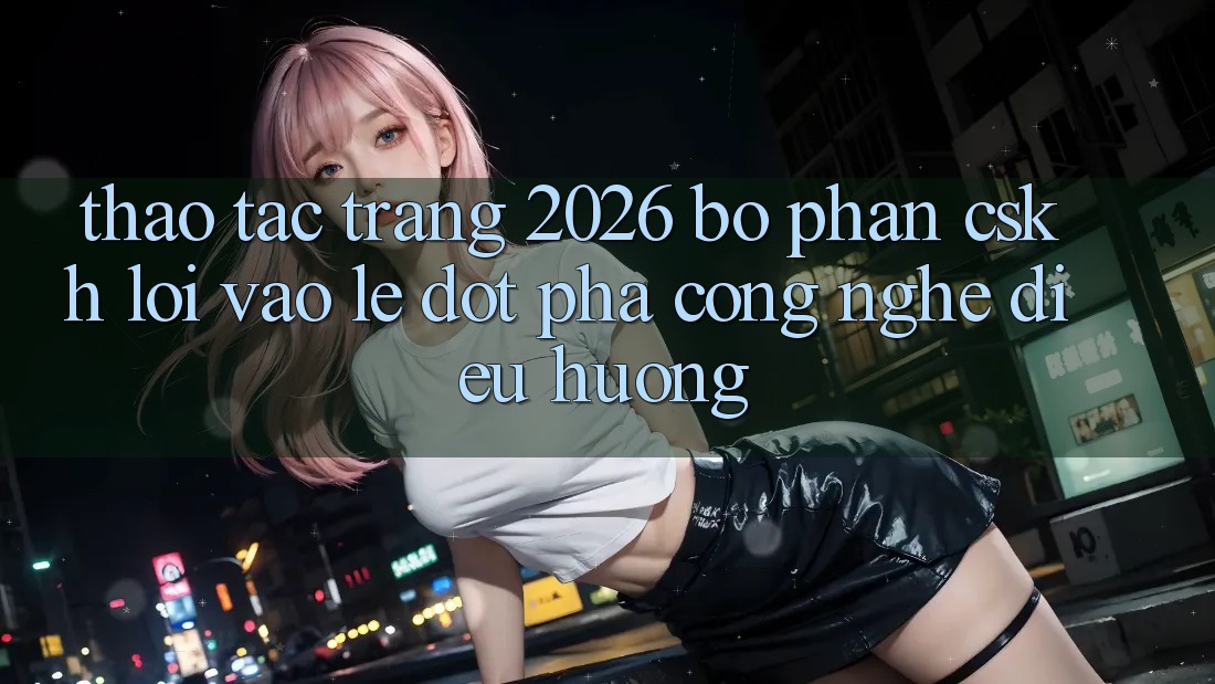 Thao tác Trang 2026 Bộ phận CSKH Lối Vào Lẹ: Đột phá công nghệ điều hướng