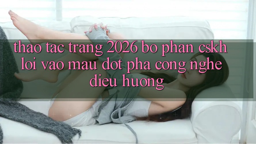 Thao tác Trang 2026 Bộ phận CSKH Lối Vào Mau: Đột phá công nghệ điều hướng
