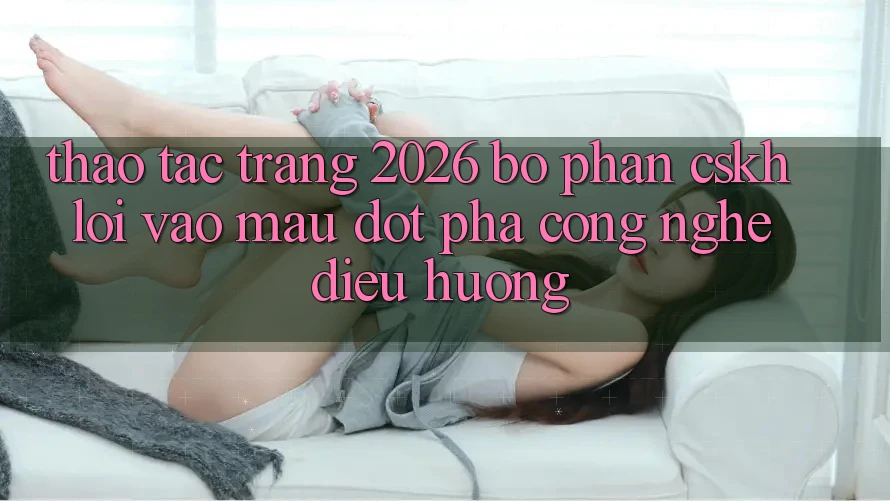 Thao tác Trang 2026 Bộ phận CSKH Lối Vào Mau: Đột phá công nghệ điều hướng