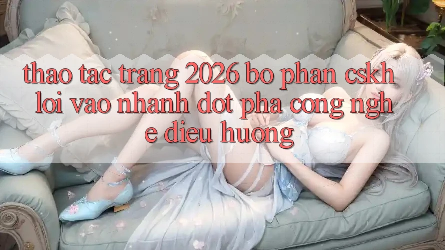Thao tác Trang 2026 Bộ phận CSKH Lối Vào Nhanh: Đột phá công nghệ điều hướng