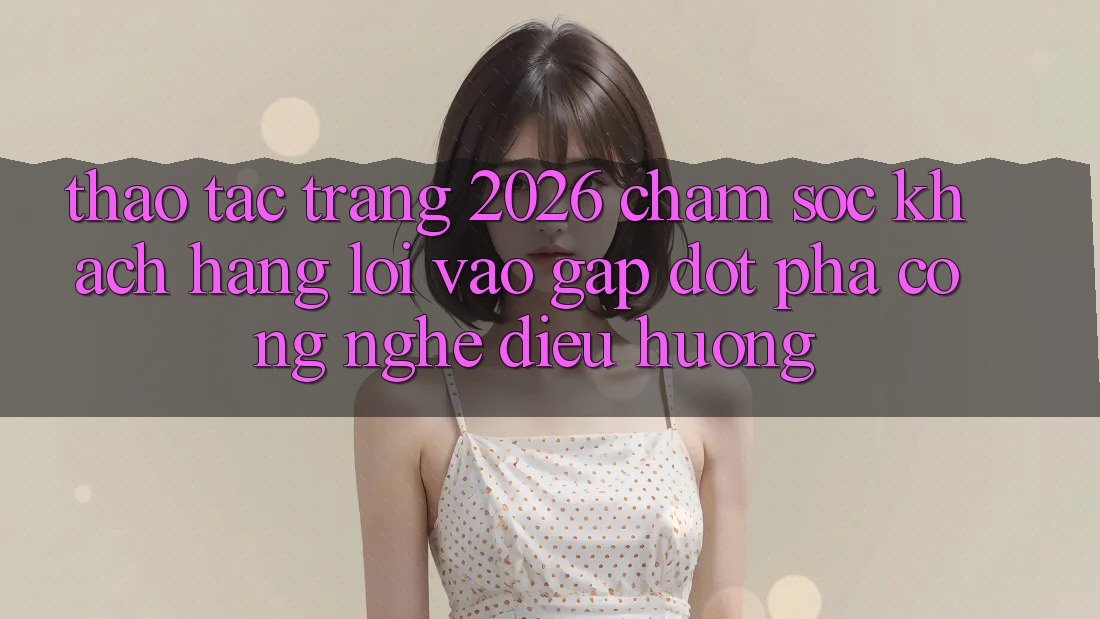 Thao tác Trang 2026 Chăm sóc khách hàng Lối Vào Gấp: Đột phá công nghệ điều hướng