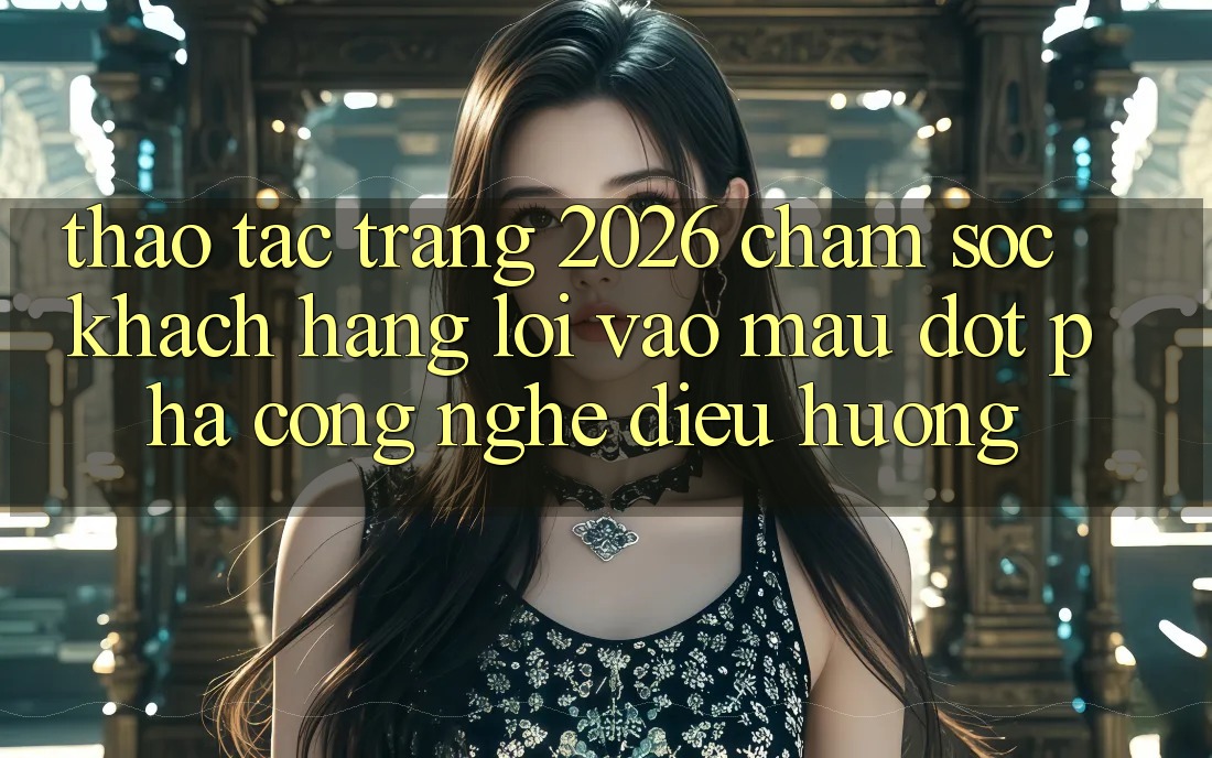 Thao tác Trang 2026 Chăm sóc khách hàng Lối Vào Mau: Đột phá công nghệ điều hướng