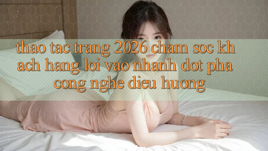 Thao tác Trang 2026 Chăm sóc khách hàng Lối Vào Nhanh: Đột phá công nghệ điều hướng