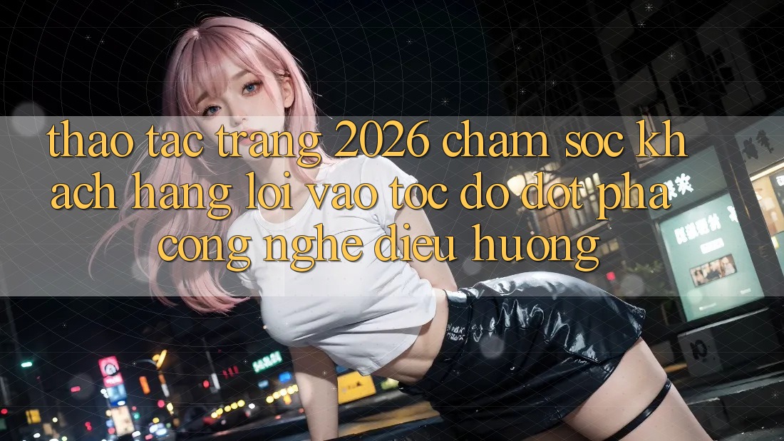 Thao tác Trang 2026 Chăm sóc khách hàng Lối Vào Tốc độ: Đột phá công nghệ điều hướng