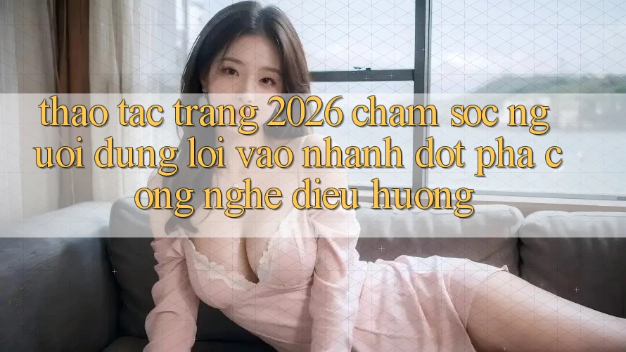 Thao tác Trang 2026 Chăm sóc người dùng Lối Vào Nhanh: Đột phá công nghệ điều hướng