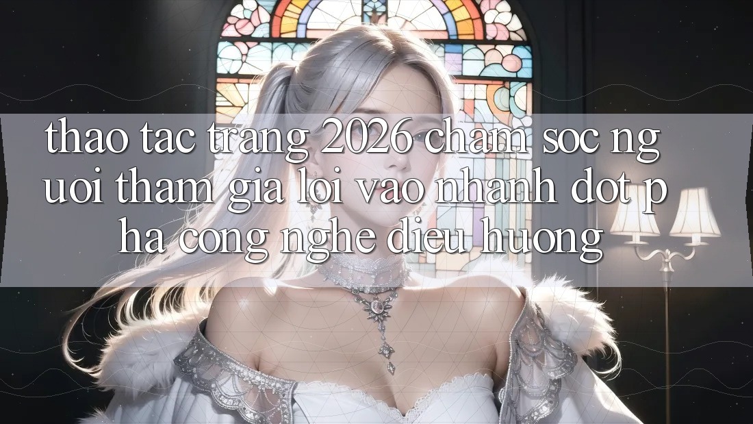 Thao tác Trang 2026 Chăm sóc người tham gia Lối Vào Nhanh: Đột phá công nghệ điều hướng