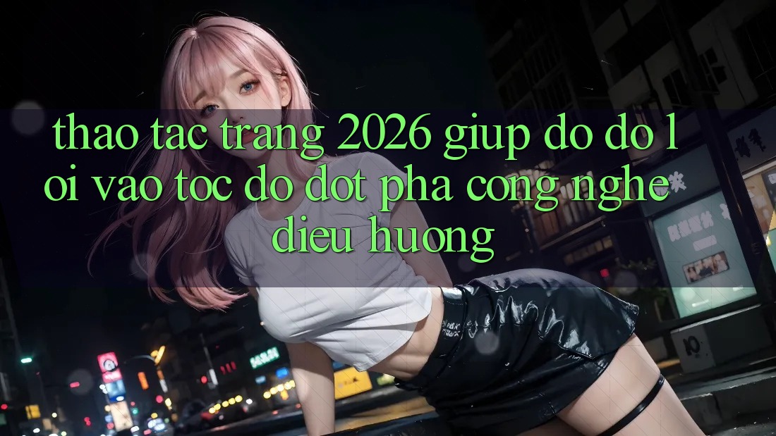Thao tác Trang 2026 Giúp đỡ đỡ Lối Vào Tốc độ: Đột phá công nghệ điều hướng