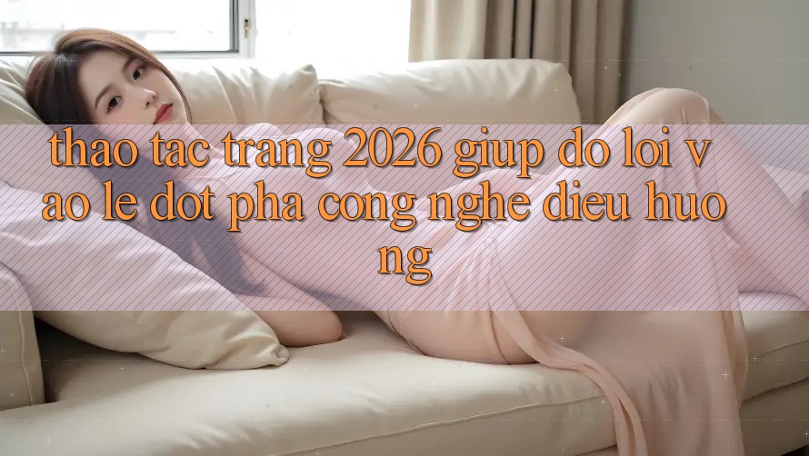 Thao tác Trang 2026 Giúp đỡ Lối Vào Lẹ: Đột phá công nghệ điều hướng