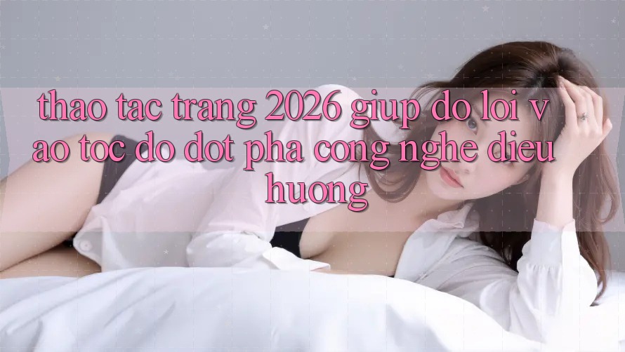 Thao tác Trang 2026 Giúp đỡ Lối Vào Tốc độ: Đột phá công nghệ điều hướng