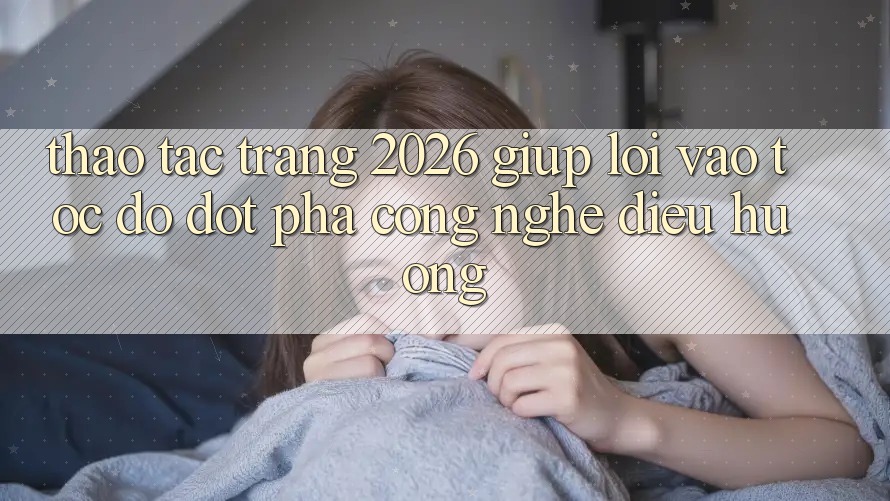 Thao tác Trang 2026 Giúp Lối Vào Tốc độ: Đột phá công nghệ điều hướng