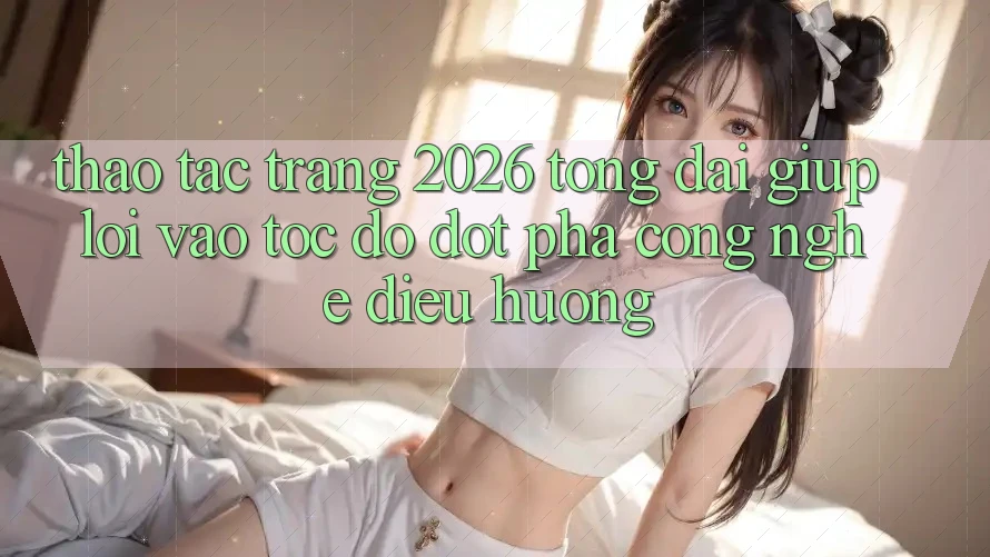 Thao tác Trang 2026 Tổng đài giúp Lối Vào Tốc độ: Đột phá công nghệ điều hướng