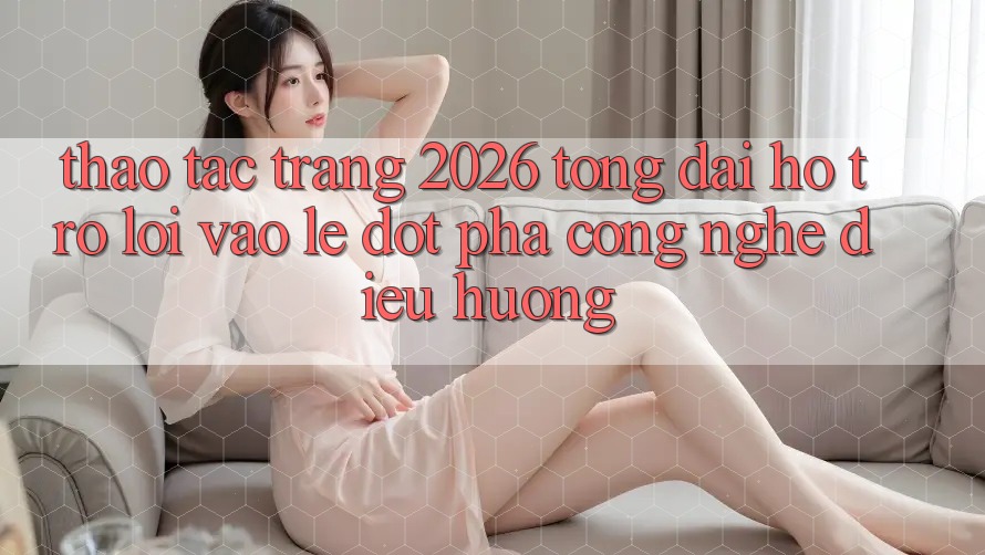 Thao tác Trang 2026 Tổng đài hỗ trợ Lối Vào Lẹ: Đột phá công nghệ điều hướng