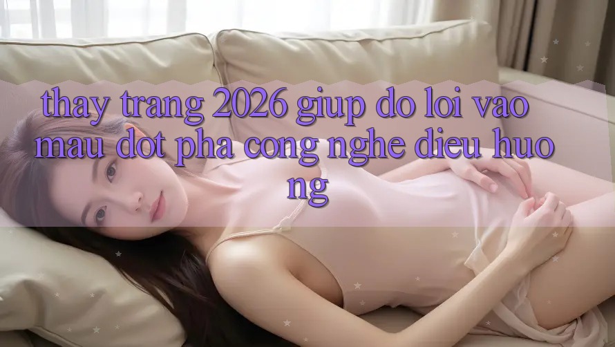 Thấy Trang 2026 Giúp đỡ Lối Vào Mau: Đột phá công nghệ điều hướng