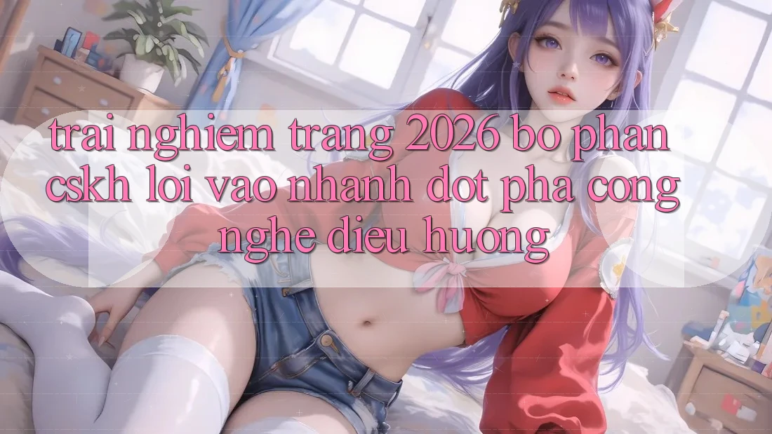 Trải nghiệm Trang 2026 Bộ phận CSKH Lối Vào Nhanh: Đột phá công nghệ điều hướng