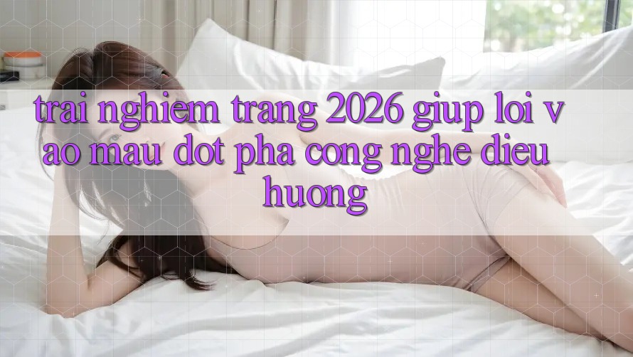 Trải nghiệm Trang 2026 Giúp Lối Vào Mau: Đột phá công nghệ điều hướng