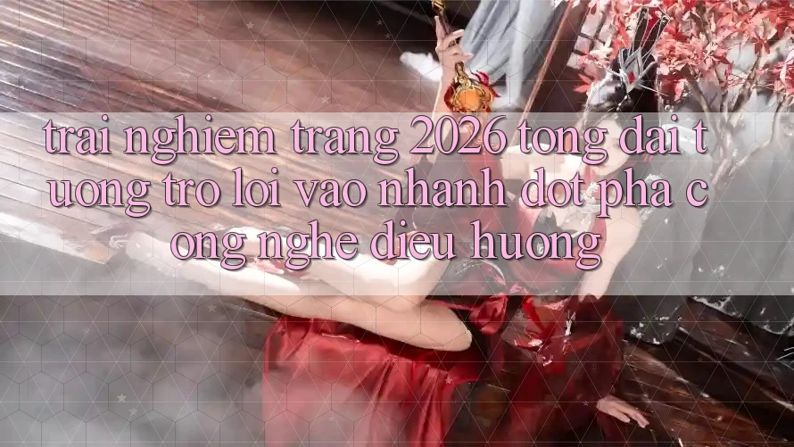 Trải nghiệm Trang 2026 Tổng đài tương trợ Lối Vào Nhanh: Đột phá công nghệ điều hướng