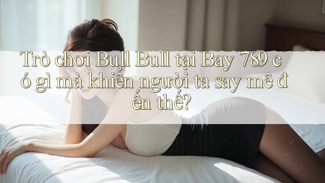 Trò chơi Bull Bull tại Bay 789 có gì mà khiến người ta say mê đến thế?